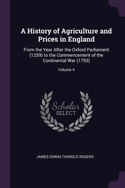 Обложка книги A History of Agriculture and Prices in England. From the Year After the Oxford Parliament (1259) to the Commencement of the Continental War (1793); Volume 4, James Edwin Thorold Rogers