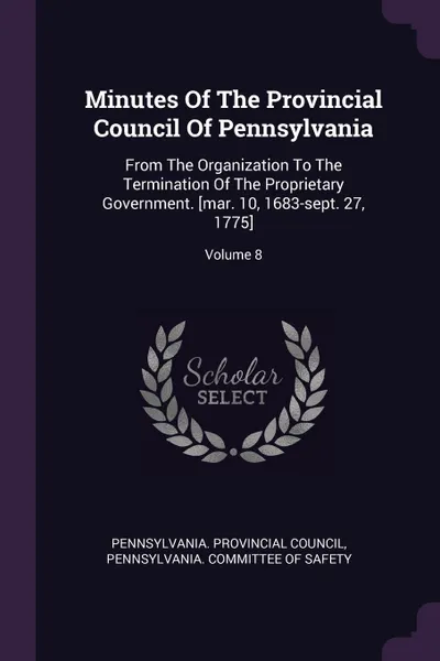 Обложка книги Minutes Of The Provincial Council Of Pennsylvania. From The Organization To The Termination Of The Proprietary Government. .mar. 10, 1683-sept. 27, 1775.; Volume 8, Pennsylvania. Provincial Council