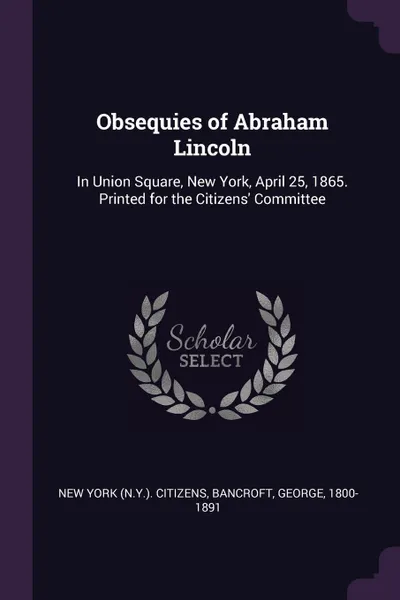 Обложка книги Obsequies of Abraham Lincoln. In Union Square, New York, April 25, 1865. Printed for the Citizens' Committee, New York Citizens, George Bancroft