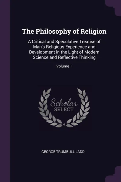 Обложка книги The Philosophy of Religion. A Critical and Speculative Treatise of Man's Religious Experience and Development in the Light of Modern Science and Reflective Thinking; Volume 1, George Trumbull Ladd