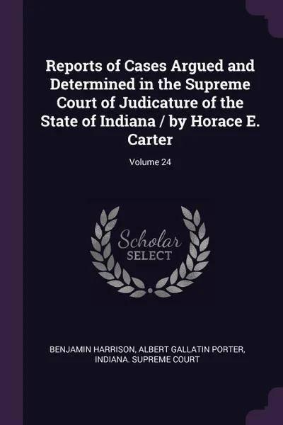 Обложка книги Reports of Cases Argued and Determined in the Supreme Court of Judicature of the State of Indiana / by Horace E. Carter; Volume 24, Benjamin Harrison, Albert Gallatin Porter