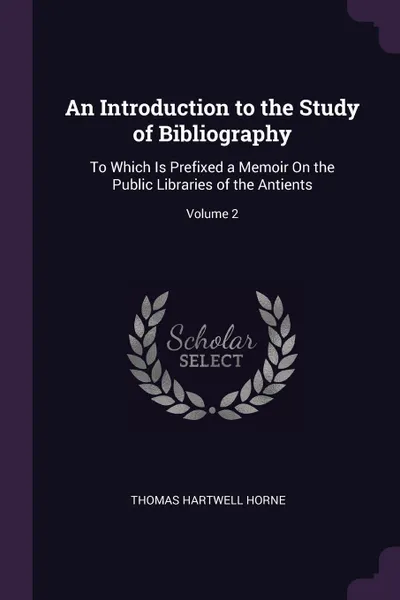 Обложка книги An Introduction to the Study of Bibliography. To Which Is Prefixed a Memoir On the Public Libraries of the Antients; Volume 2, Thomas Hartwell Horne