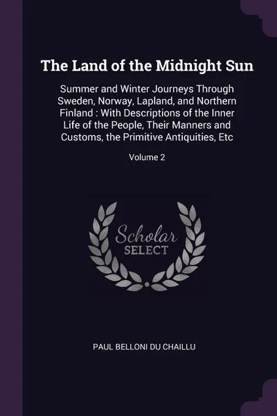 Обложка книги The Land of the Midnight Sun. Summer and Winter Journeys Through Sweden, Norway, Lapland, and Northern Finland : With Descriptions of the Inner Life of the People, Their Manners and Customs, the Primitive Antiquities, Etc; Volume 2, Paul Belloni Du Chaillu