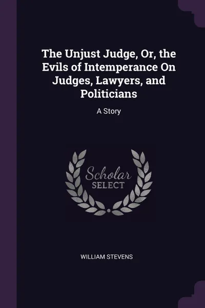 Обложка книги The Unjust Judge, Or, the Evils of Intemperance On Judges, Lawyers, and Politicians. A Story, William Stevens