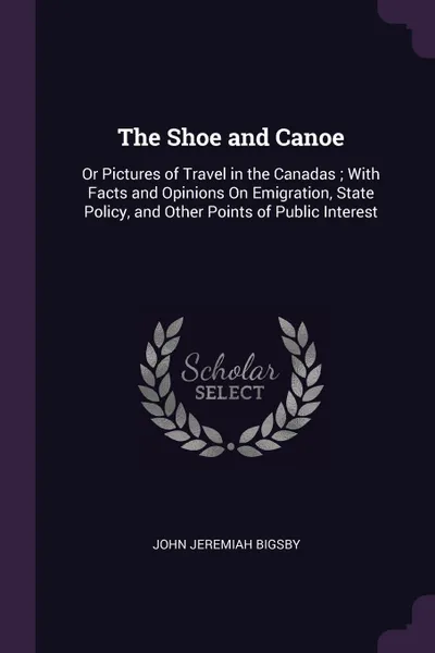 Обложка книги The Shoe and Canoe. Or Pictures of Travel in the Canadas ; With Facts and Opinions On Emigration, State Policy, and Other Points of Public Interest, John Jeremiah Bigsby