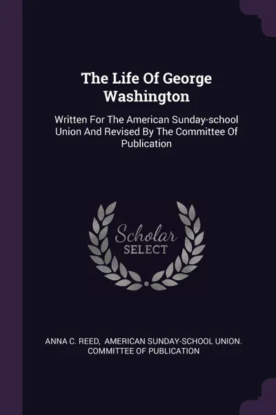 Обложка книги The Life Of George Washington. Written For The American Sunday-school Union And Revised By The Committee Of Publication, Anna C. Reed