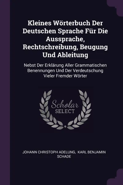 Обложка книги Kleines Worterbuch Der Deutschen Sprache Fur Die Aussprache, Rechtschreibung, Beugung Und Ableitung. Nebst Der Erklarung Aller Grammatischen Benennungen Und Der Verdeutschung Vieler Fremder Worter, Johann Christoph Adelung