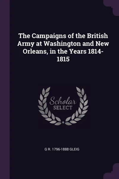 Обложка книги The Campaigns of the British Army at Washington and New Orleans, in the Years 1814-1815, G R. 1796-1888 Gleig