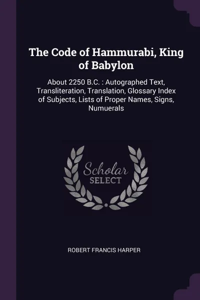 Обложка книги The Code of Hammurabi, King of Babylon. About 2250 B.C. : Autographed Text, Transliteration, Translation, Glossary Index of Subjects, Lists of Proper Names, Signs, Numuerals, Robert Francis Harper