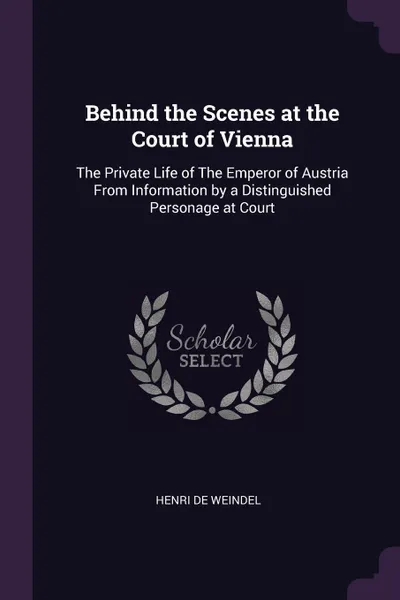 Обложка книги Behind the Scenes at the Court of Vienna. The Private Life of The Emperor of Austria From Information by a Distinguished Personage at Court, Henri de Weindel