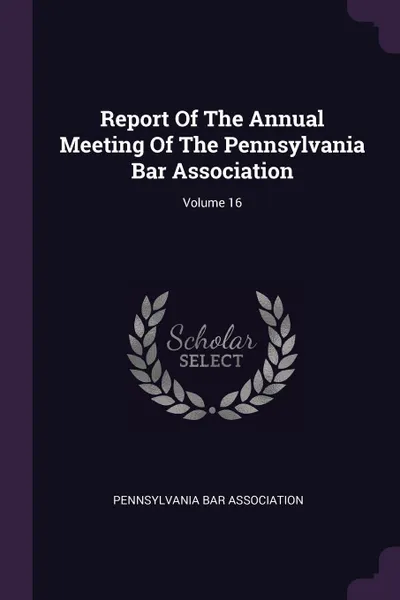 Обложка книги Report Of The Annual Meeting Of The Pennsylvania Bar Association; Volume 16, Pennsylvania Bar Association