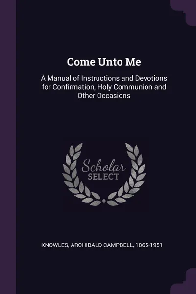 Обложка книги Come Unto Me. A Manual of Instructions and Devotions for Confirmation, Holy Communion and Other Occasions, Archibald Campbell Knowles