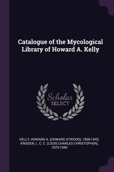 Обложка книги Catalogue of the Mycological Library of Howard A. Kelly, Howard A. 1858-1943 Kelly, L C. C. 1873-1940 Krieger