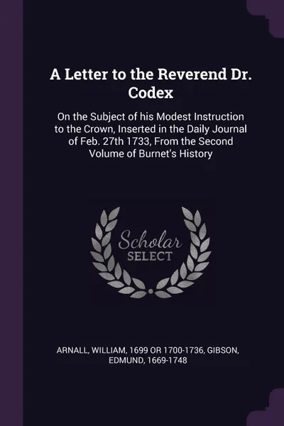 Обложка книги A Letter to the Reverend Dr. Codex. On the Subject of his Modest Instruction to the Crown, Inserted in the Daily Journal of Feb. 27th 1733, From the Second Volume of Burnet's History, William Arnall, Edmund Gibson