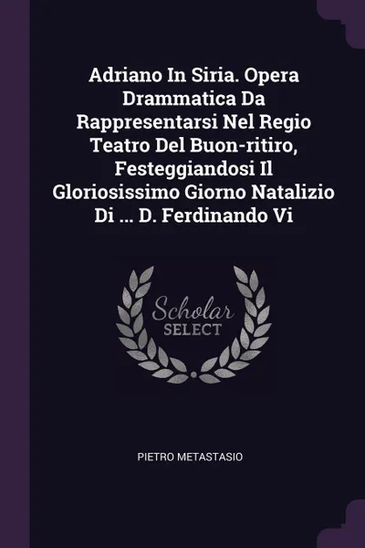 Обложка книги Adriano In Siria. Opera Drammatica Da Rappresentarsi Nel Regio Teatro Del Buon-ritiro, Festeggiandosi Il Gloriosissimo Giorno Natalizio Di ... D. Ferdinando Vi, Pietro Metastasio