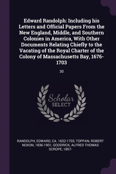 Обложка книги Edward Randolph. Including his Letters and Official Papers From the New England, Middle, and Southern Colonies in America, With Other Documents Relating Chiefly to the Vacating of the Royal Charter of the Colony of Massachusetts Bay, 1676-1703: 30, Edward Randolph, Robert Noxon Toppan, Alfred Thomas Scrope Goodrick