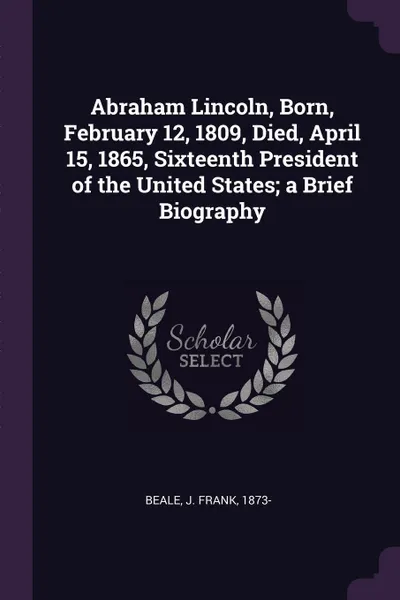 Обложка книги Abraham Lincoln, Born, February 12, 1809, Died, April 15, 1865, Sixteenth President of the United States; a Brief Biography, J Frank Beale