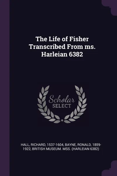 Обложка книги The Life of Fisher Transcribed From ms. Harleian 6382, Richard Hall, Ronald Bayne