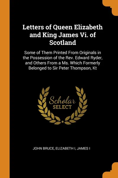 Обложка книги Letters of Queen Elizabeth and King James Vi. of Scotland. Some of Them Printed From Originals in the Possession of the Rev. Edward Ryder, and Others From a Ms. Which Formerly Belonged to Sir Peter Thompson, Kt, John Bruce, Elizabeth I, James I