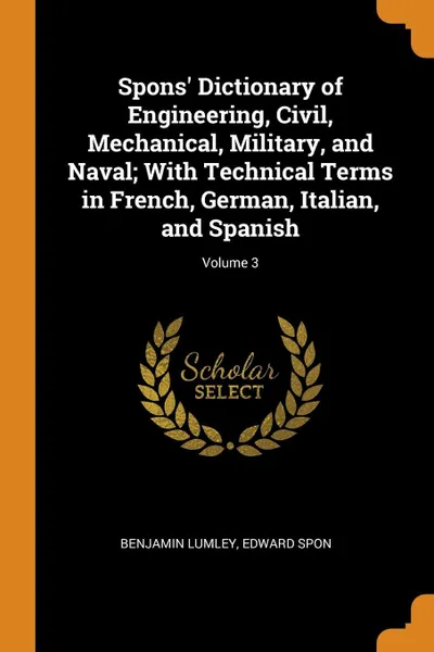 Обложка книги Spons' Dictionary of Engineering, Civil, Mechanical, Military, and Naval; With Technical Terms in French, German, Italian, and Spanish; Volume 3, Benjamin Lumley, Edward Spon