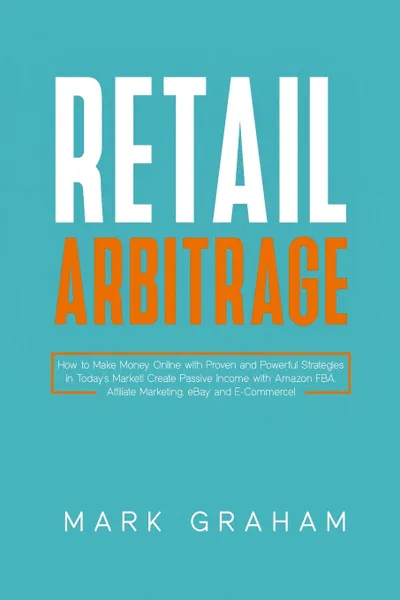 Обложка книги Retail Arbitrage. How to Make Money Online with Proven and Powerful Strategies in Today's Market! Create Passive Income with Amazon FBA, Affiliate Marketing, eBay and E-Commerce!, Mark Graham