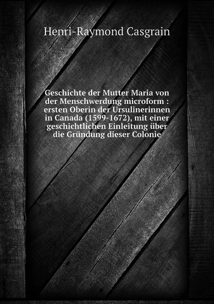 Обложка книги Geschichte der Mutter Maria von der Menschwerdung microform : ersten Oberin der Ursulinerinnen in Canada (1599-1672), mit einer geschichtlichen Einleitung uber die Grundung dieser Colonie, Henri-Raymond Casgrain