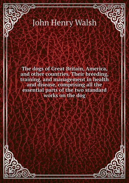 Обложка книги The dogs of Great Britain, America, and other countries. Their breeding, training, and management in health and disease, comprising all the essential parts of the two standard works on the dog, John Henry Walsh