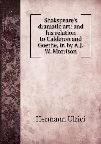 Обложка книги Shakspeare's dramatic art: and his relation to Calderon and Goethe, tr. by A.J.W. Morrison, Hermann Ulrici