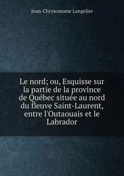 Обложка книги Le nord; ou, Esquisse sur la partie de la province de Quebec situee au nord du fleuve Saint-Laurent, entre l'Outaouais et le Labrador, Jean-Chrysostome Langelier