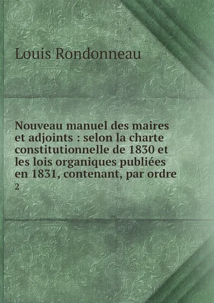 Обложка книги Nouveau manuel des maires et adjoints : selon la charte constitutionnelle de 1830 et les lois organiques publiees en 1831, contenant, par ordre. 2, Louis Rondonneau