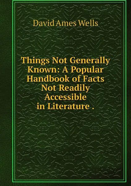 Обложка книги Things Not Generally Known: A Popular Handbook of Facts Not Readily Accessible in Literature ., David Ames Wells