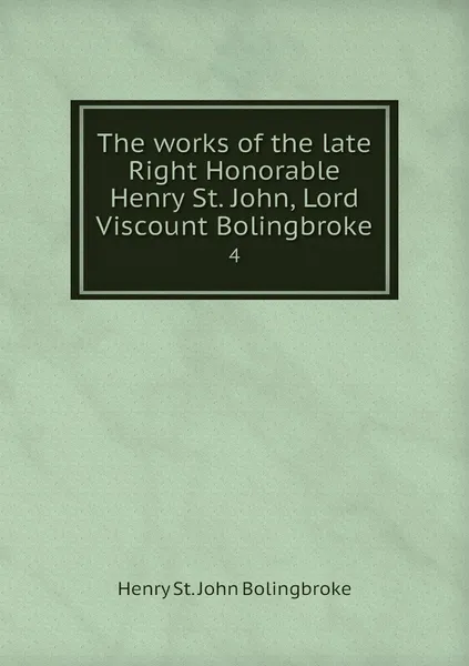 Обложка книги The works of the late Right Honorable Henry St. John, Lord Viscount Bolingbroke. 4, Henry St. John Bolingbroke