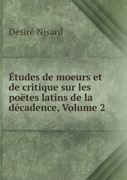 Обложка книги Etudes de moeurs et de critique sur les poetes latins de la decadence, Volume 2, Désiré Nisard