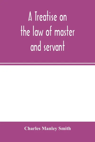 Обложка книги A treatise on the law of master and servant. including therein masters and workmen in every description of trade and occupation ; with an appendix of statutes, Charles Manley Smith