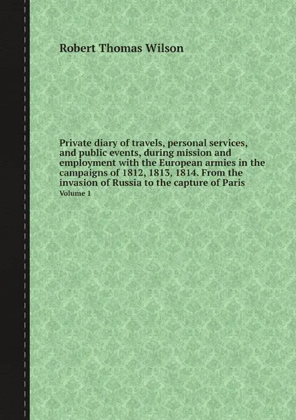 Обложка книги Private diary of travels, personal services, and public events, during mission and employment with the European armies in the campaigns of 1812, 1813, 1814. From the invasion of Russia to the capture of Paris. Volume 1, Robert Thomas Wilson