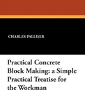 Practical Concrete Block Making. A Simple Practical Treatise for the Workman - Charles Palliser