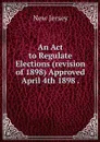 An Act to Regulate Elections (revision of 1898) Approved April 4th 1898 . - New Jersey
