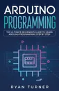 Arduino Programming. The Ultimate Beginner's Guide to Learn Arduino Programming Step by Step - Turner Ryan