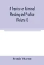 A treatise on criminal pleading and practice (Volume I) - Francis Wharton