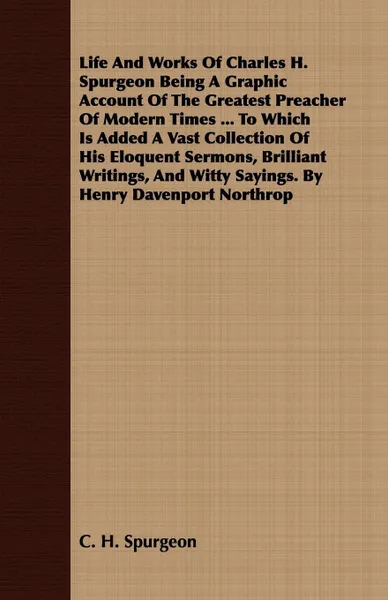 Обложка книги Life And Works Of Charles H. Spurgeon Being A Graphic Account Of The Greatest Preacher Of Modern Times ... To Which Is Added A Vast Collection Of His Eloquent Sermons, Brilliant Writings, And Witty Sayings. By Henry Davenport Northrop, C. H. Spurgeon