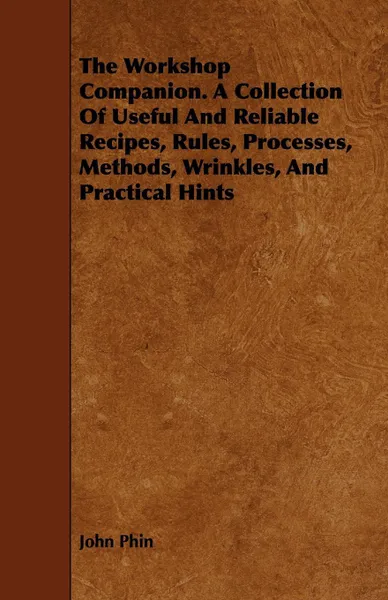 Обложка книги The Workshop Companion. A Collection Of Useful And Reliable Recipes, Rules, Processes, Methods, Wrinkles, And Practical Hints, John Phin