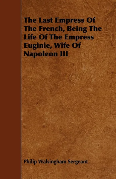 Обложка книги The Last Empress Of The French, Being The Life Of The Empress Euginie, Wife Of Napoleon III, Philip Walsingham Sergeant