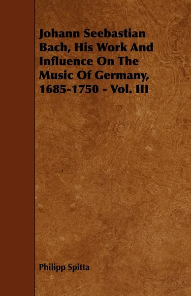 Обложка книги Johann Seebastian Bach, His Work And Influence On The Music Of Germany, 1685-1750 - Vol. III, Philipp Spitta