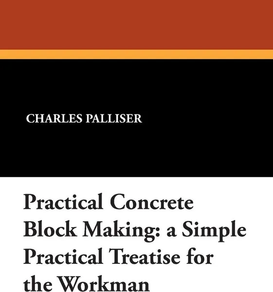 Обложка книги Practical Concrete Block Making. A Simple Practical Treatise for the Workman, Charles Palliser