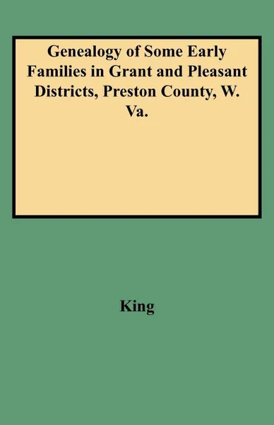 Обложка книги Genealogy of Some Early Families in Grant and Pleasant Districts, Preston County, W. Va., Edward Thorp King, King