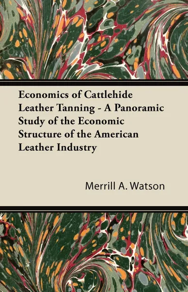 Обложка книги Economics of Cattlehide Leather Tanning - A Panoramic Study of the Economic Structure of the American Leather Industry, Merrill A. Watson