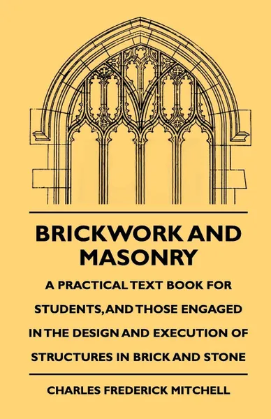 Обложка книги Brickwork And Masonry - A Practical Text Book For Students, And Those Engaged In The Design And Execution Of Structures In Brick And Stone, Charles Frederick Mitchell