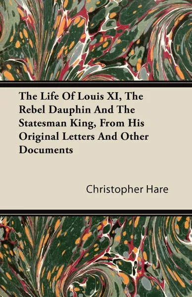 Обложка книги The Life of Louis XI, the Rebel Dauphin and the Statesman King, from His Original Letters and Other Documents, Christopher Hare