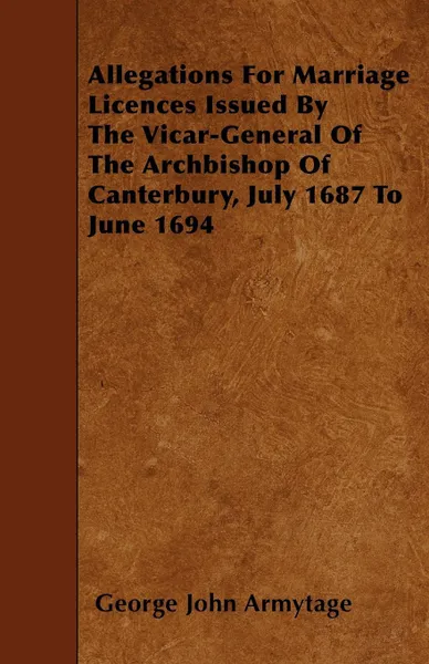 Обложка книги Allegations For Marriage Licences Issued By The Vicar-General Of The Archbishop Of Canterbury, July 1687 To June 1694, George John Armytage
