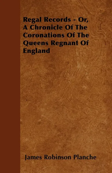 Обложка книги Regal Records - Or, A Chronicle Of The Coronations Of The Queens Regnant Of England, James Robinson Planche